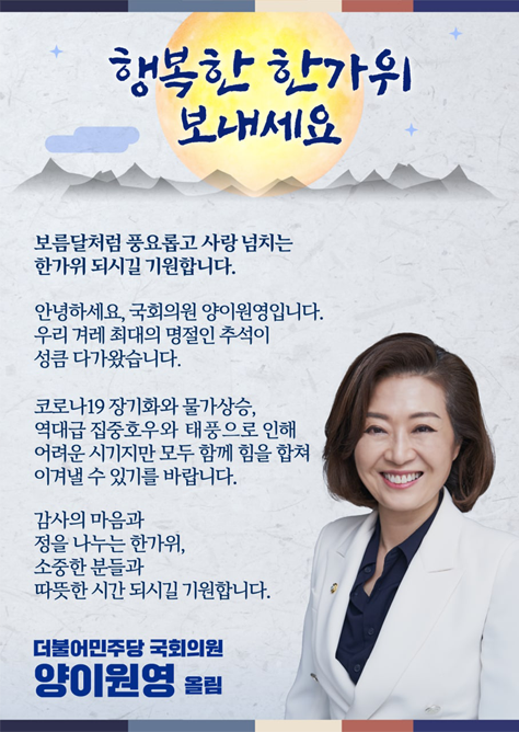 보름달처럼 풍요롭고 사랑 넘치는  한가위 되시길 기원합니다.     안녕하세요, 국회의원 양이원영입니다.  우리 겨레 최대의 명절인 추석이  성큼 다가왔습니다.     코로나19 장기화와 물가상승,  역대급 집중호우와 태풍으로 인해  어려운 시기지만 모두 함께 힘을 합쳐  이겨낼 수 있기를 바랍니다.     감사의 마음과  정을 나누는 한가위,  소중한 분들과  따뜻한 시간 되시길 기원합니다.     더불어민주당 국회의원  양이원영 올림